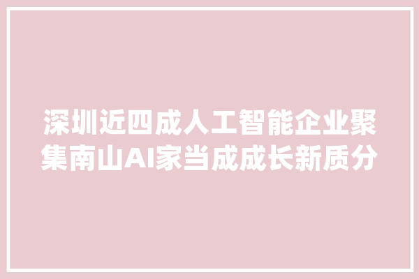 深圳近四成人工智能企业聚集南山AI家当成成长新质分娩力主阵地_人工智能_家当 云服务