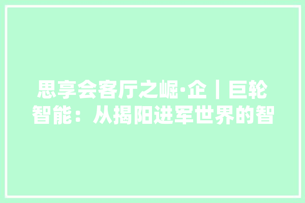 思享会客厅之崛·企｜巨轮智能：从揭阳进军世界的智能制造排头兵_巨轮_揭阳