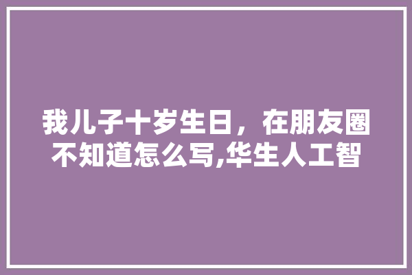 我儿子十岁生日，在朋友圈不知道怎么写,华生人工智能