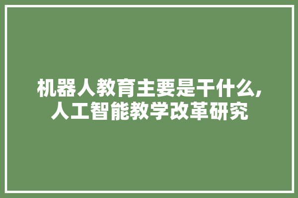 机器人教育主要是干什么,人工智能教学改革研究 智能问答