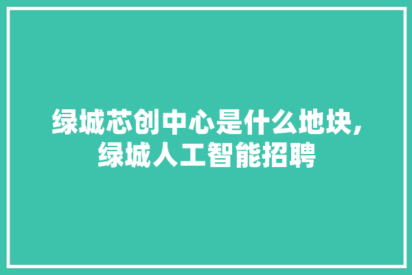 绿城芯创中心是什么地块,绿城人工智能招聘