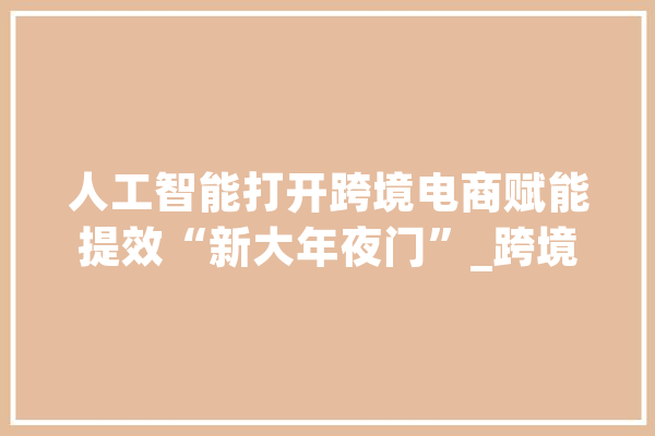 人工智能打开跨境电商赋能提效“新大年夜门”_跨境_技巧