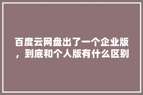 百度云网盘出了一个企业版，到底和个人版有什么区别,云盘人工智能app 科技快讯