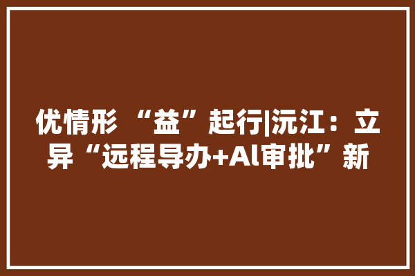 优情形 “益”起行|沅江：立异“远程导办+Al审批”新模式提升干事知足度_沅江市_群众 计算机