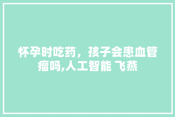 怀孕时吃药，孩子会患血管瘤吗,人工智能 飞燕 计算机