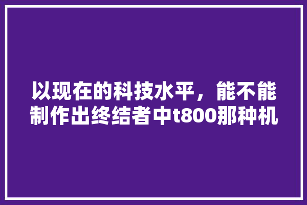 以现在的科技水平，能不能制作出终结者中t800那种机器人,软体人工智能名词解释 文字写作