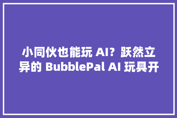 小同伙也能玩 AI？跃然立异的 BubblePal AI 玩具开箱体验_玩具_互动