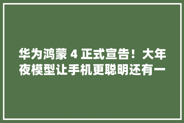 华为鸿蒙 4 正式宣告！大年夜模型让手机更聪明还有一个设计太灵动了_鸿蒙_华为