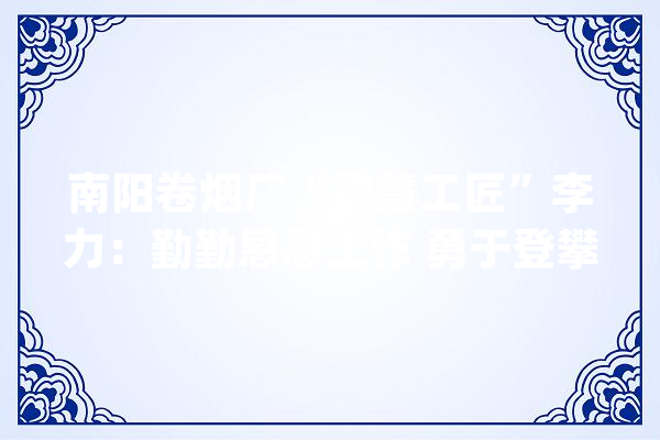 南阳卷烟厂“聪慧工匠”李力：勤勤恳恳工作 勇于登攀攻坚_技巧_工作 计算机