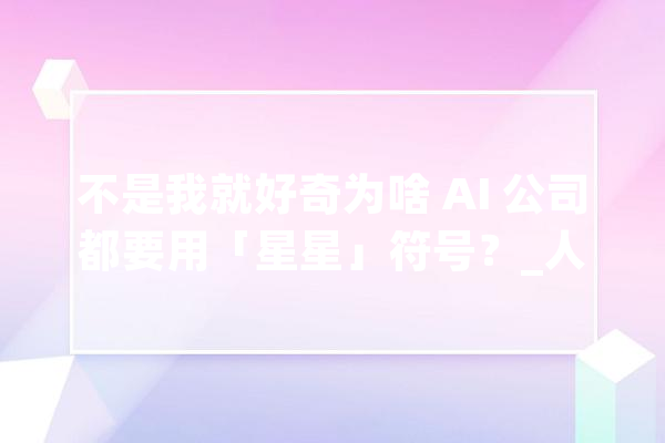 不是我就好奇为啥 AI 公司都要用「星星」符号？_人工智能_符号 文字写作