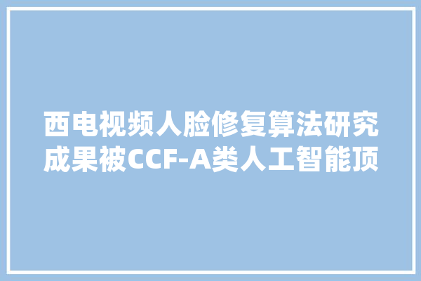 西电视频人脸修复算法研究成果被CCF-A类人工智能顶级会议IJCAI录用_图像_算法 计算机