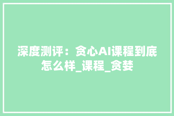 深度测评：贪心AI课程到底怎么样_课程_贪婪 云服务