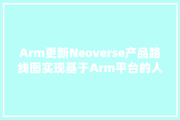 Arm更新Neoverse产品路线图实现基于Arm平台的人工智能根本举动办法_技巧_伙伴 智能助手