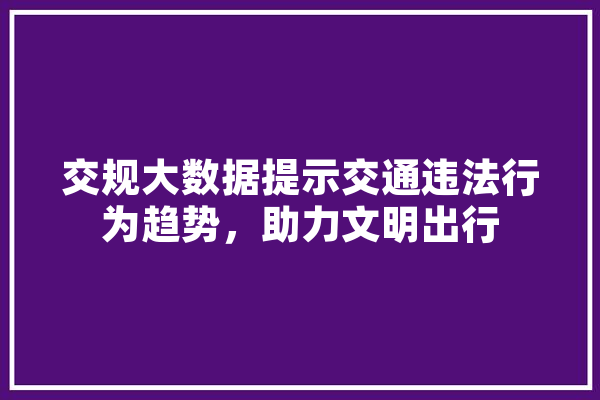交规大数据提示交通违法行为趋势，助力文明出行 AI简讯