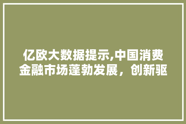亿欧大数据提示,中国消费金融市场蓬勃发展，创新驱动引领未来