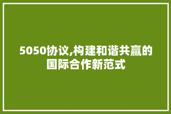 5050协议,构建和谐共赢的国际合作新范式
