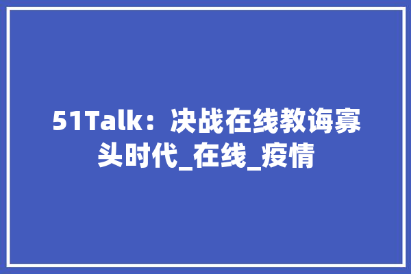 51Talk：决战在线教诲寡头时代_在线_疫情 文字写作