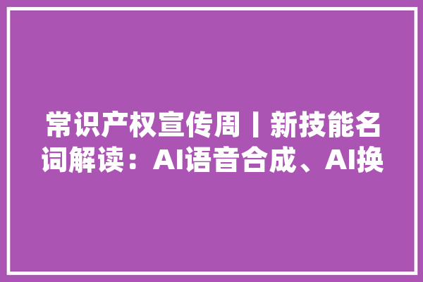 常识产权宣传周丨新技能名词解读：AI语音合成、AI换脸、文生图、文生视频_技巧_换脸