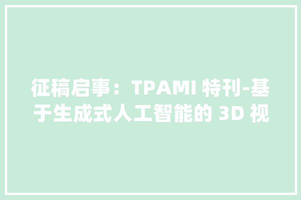 征稿启事：TPAMI 特刊-基于生成式人工智能的 3D 视觉_弗雷泽_普朗克 AI简讯