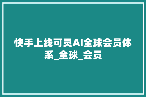快手上线可灵AI全球会员体系_全球_会员 计算机