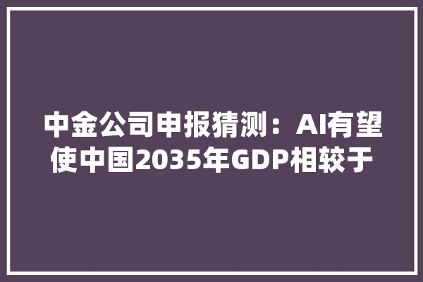 中金公司申报猜测：AI有望使中国2035年GDP相较于基准情形提升9.8%_人工智能_中国 文字写作