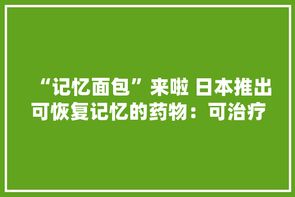“记忆面包”来啦 日本推出可恢复记忆的药物：可治疗痴呆症_药物_剂量 AI快讯