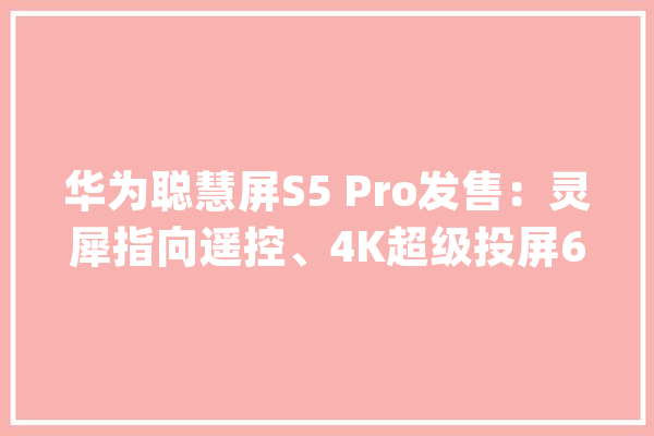 华为聪慧屏S5 Pro发售：灵犀指向遥控、4K超级投屏6499元起_华为_聪明 绘影字幕