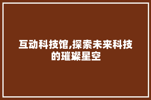互动科技馆,探索未来科技的璀璨星空