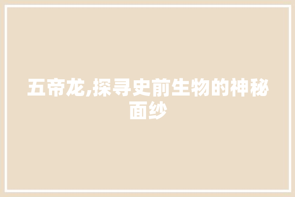 五帝龙,探寻史前生物的神秘面纱 科技快讯