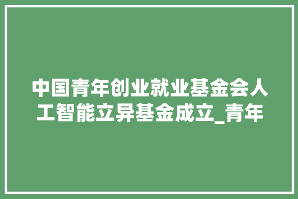 中国青年创业就业基金会人工智能立异基金成立_青年_中国青年报