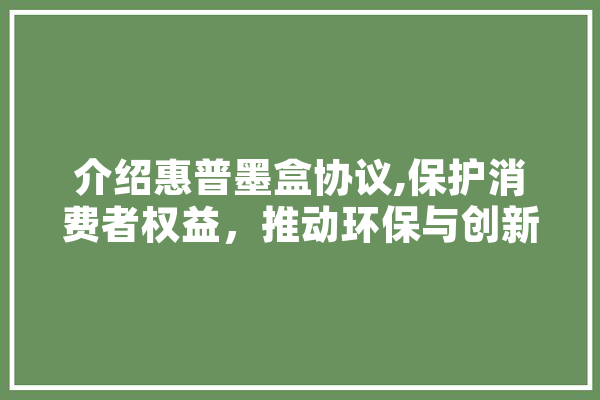 介绍惠普墨盒协议,保护消费者权益，推动环保与创新