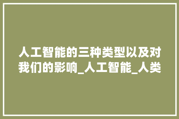 人工智能的三种类型以及对我们的影响_人工智能_人类 AI简讯
