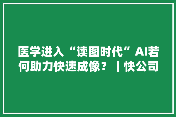 医学进入“读图时代”AI若何助力快速成像？丨快公司_深透_影像
