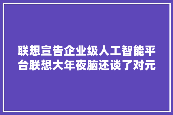 联想宣告企业级人工智能平台联想大年夜脑还谈了对元宇宙的看法_联想_人工智能