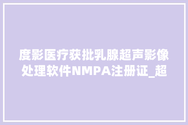 度影医疗获批乳腺超声影像处理软件NMPA注册证_超声_医疗