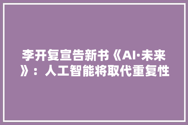 李开复宣告新书《AI·未来》：人工智能将取代重复性劳动_人工智能_工作 科技快讯