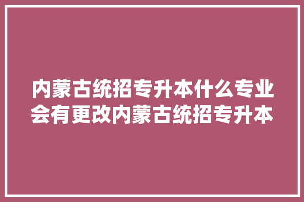 内蒙古统招专升本什么专业会有更改内蒙古统招专升本_专业_将来