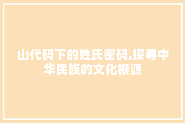 山代码下的姓氏密码,探寻中华民族的文化根源 AI简讯