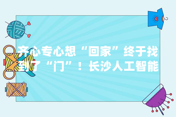 齐心专心想“回家”终于找到了“门”！长沙人工智能家当链招商再开新局_人工智能_家当