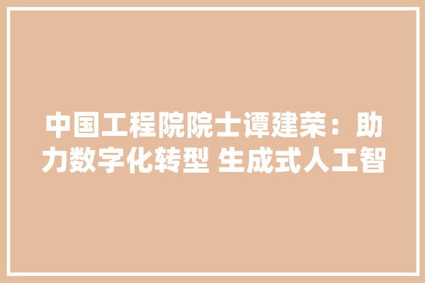 中国工程院院士谭建荣：助力数字化转型 生成式人工智能有五大年夜方法_人工智能_工艺 AI快讯