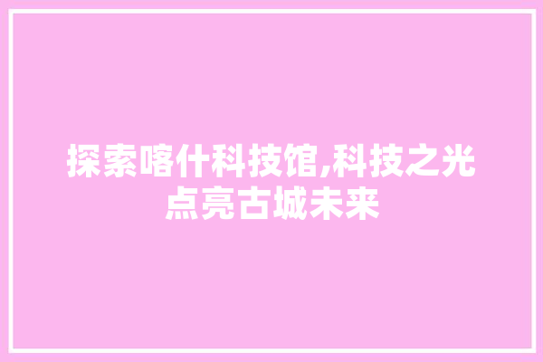 探索喀什科技馆,科技之光点亮古城未来
