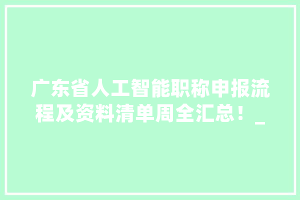 广东省人工智能职称申报流程及资料清单周全汇总！_职称_申报人 智能写作
