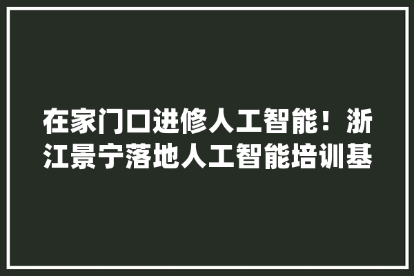 在家门口进修人工智能！浙江景宁落地人工智能培训基地_人工智能_景宁 AI快讯