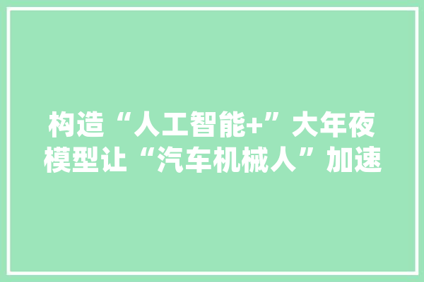 构造“人工智能+”大年夜模型让“汽车机械人”加速进化_模子_汽车 智能助手
