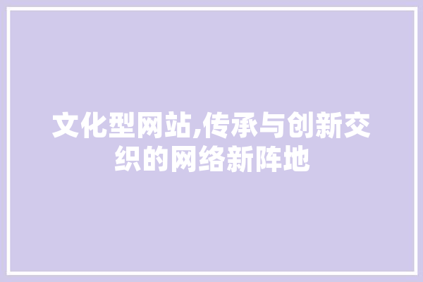 文化型网站,传承与创新交织的网络新阵地