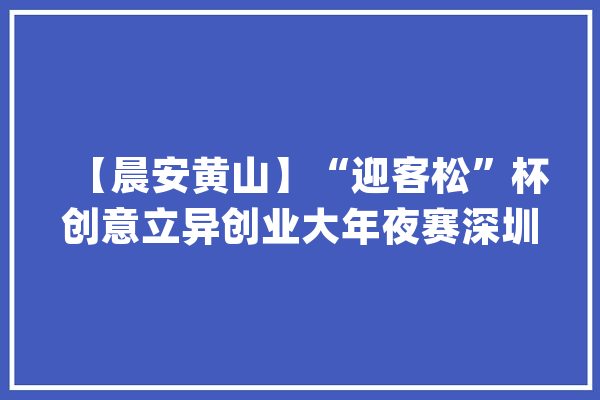 【晨安黄山】“迎客松”杯创意立异创业大年夜赛深圳分站赛举行 ‖ 全球青少年人工智能竞赛皖南区域选拔赛开幕_休宁县_编纂器 文字写作