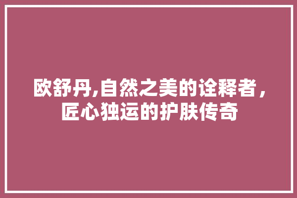 欧舒丹,自然之美的诠释者，匠心独运的护肤传奇 文字写作