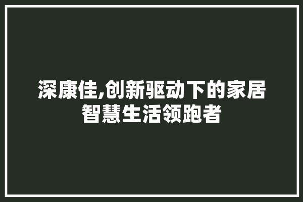 深康佳,创新驱动下的家居智慧生活领跑者