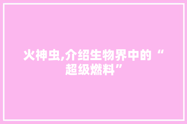 火神虫,介绍生物界中的“超级燃料”