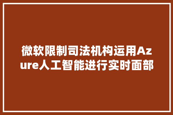 微软限制司法机构运用Azure人工智能进行实时面部识别_人工智能_摄像头 智能助手